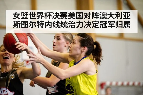 女篮世界杯决赛美国对阵澳大利亚斯图尔特内线统治力决定冠军归属